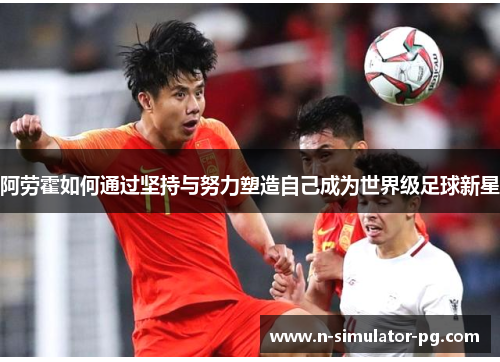 阿劳霍如何通过坚持与努力塑造自己成为世界级足球新星 阿劳霍如何通过坚持与努力塑造自己成为世界级足球新星