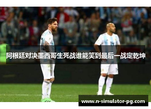 阿根廷对决墨西哥生死战谁能笑到最后一战定乾坤 阿根廷对决墨西哥生死战谁能笑到最后一战定乾坤