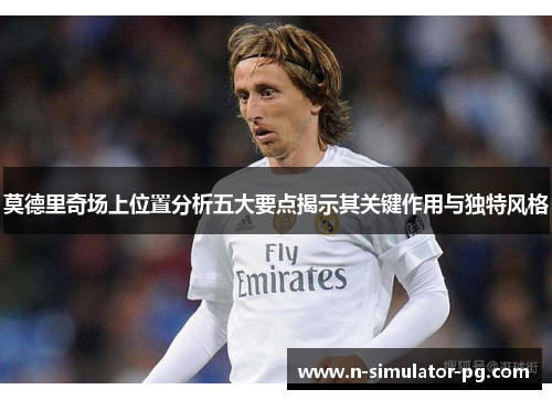 莫德里奇场上位置分析五大要点揭示其关键作用与独特风格 莫德里奇场上位置分析五大要点揭示其关键作用与独特风格