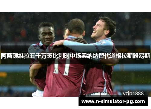 阿斯顿维拉五千万签比利时中场奥纳纳替代道格拉斯路易斯