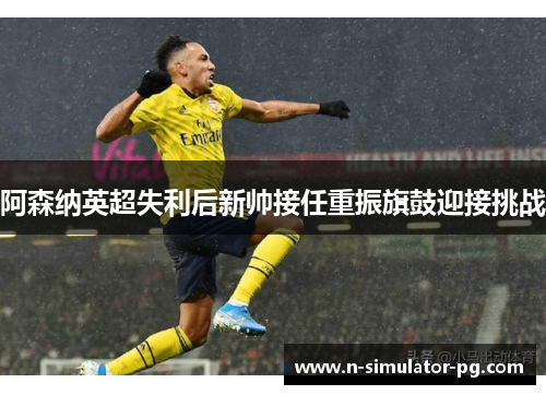 阿森纳英超失利后新帅接任重振旗鼓迎接挑战